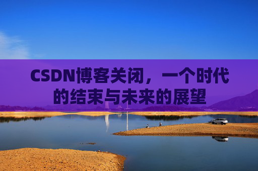 CSDN博客关闭，一个时代的结束与未来的展望